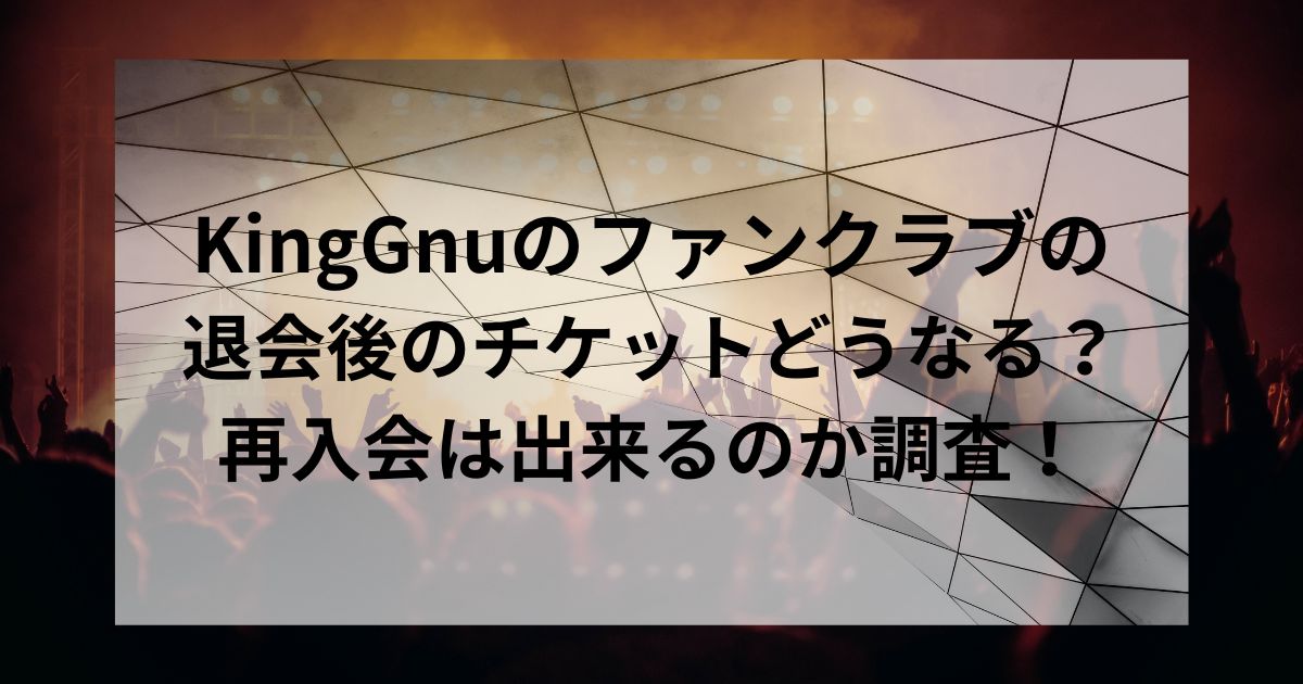 KingGnuのファンクラブの退会後のチケットどうなる？再入会は出来るのか調査！