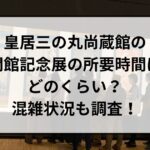 皇居三の丸尚蔵館の開館記念展の所要時間はどのくらい？混雑状況も調査！