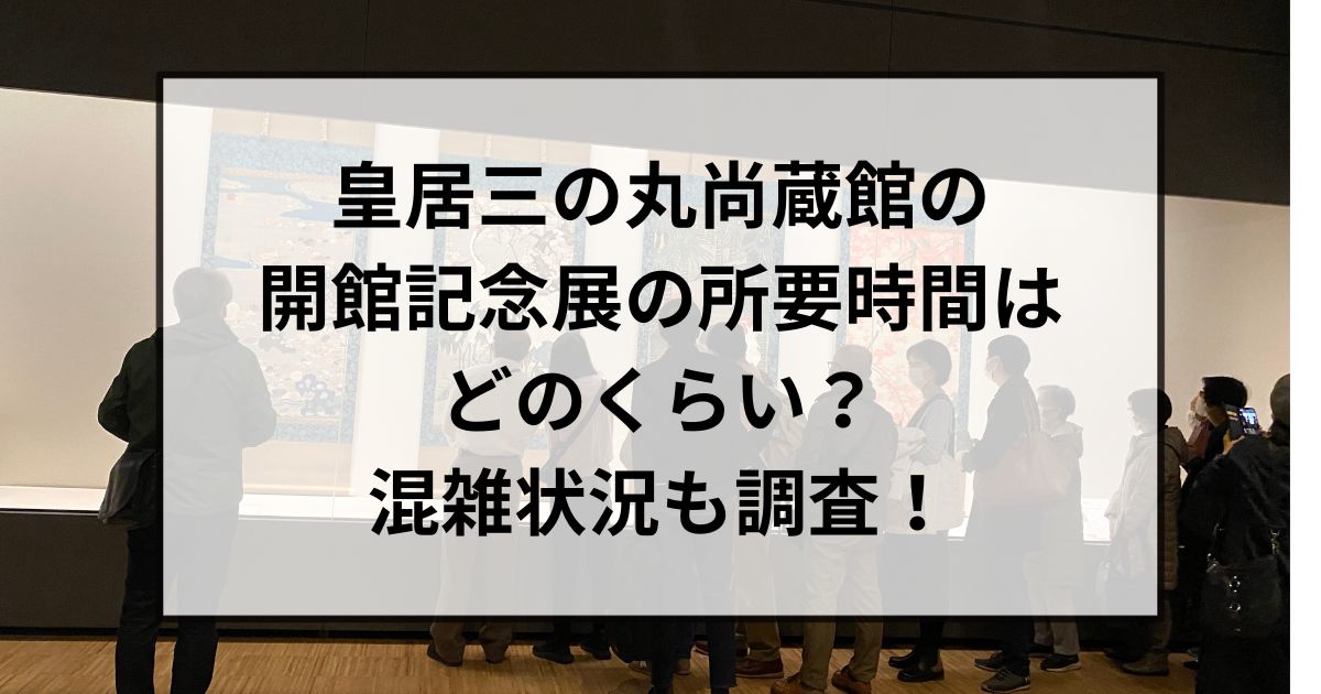 皇居三の丸尚蔵館の開館記念展の所要時間はどのくらい？混雑状況も調査！