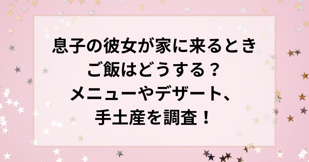 息子の彼女が家に来るときご飯はどうする？メニューやデザート、手土産を調査！