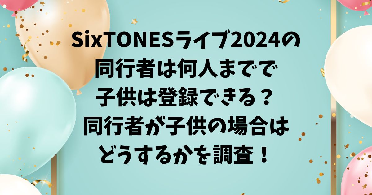 SixTONESライブ2024の同行者は何人までで子供は登録できる？同行者が子供の場合はどうするかを調査！