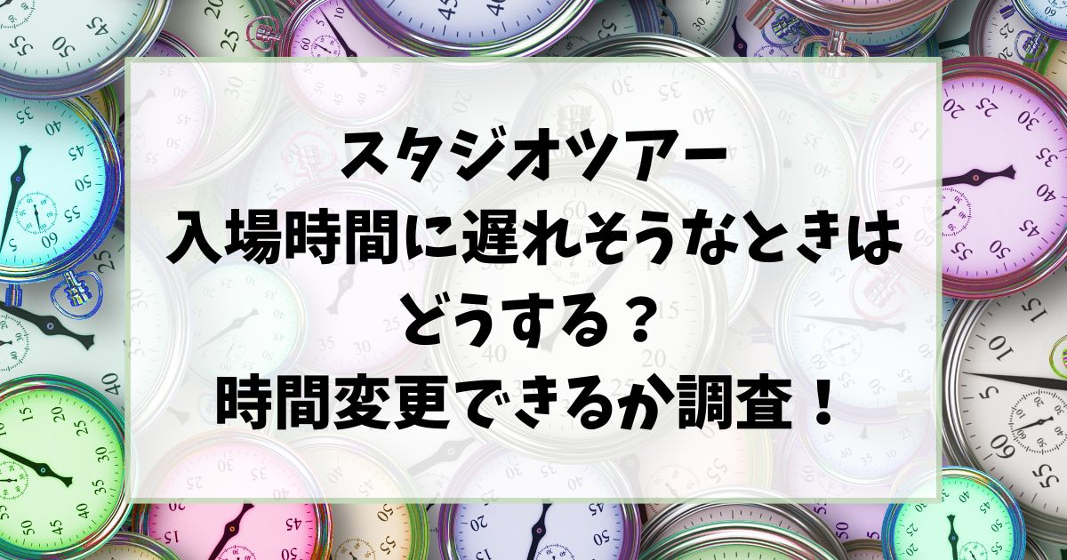 スタジオツアー入場時間に遅れそうなときはどうする？時間変更できるか調査！