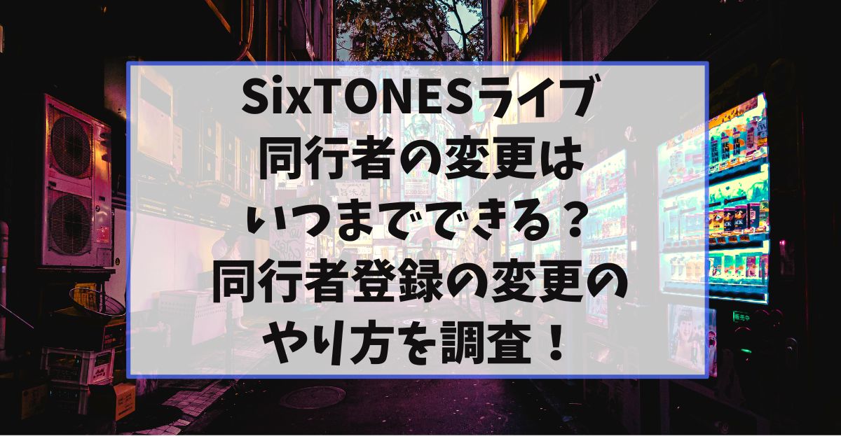 SixTONESライブ同行者の変更はいつまでできる？同行者登録の変更のやり方を調査！