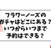 フラワーノーズのガチャガチャの設置場所はどこにある？いつからいつまで予約はできる？