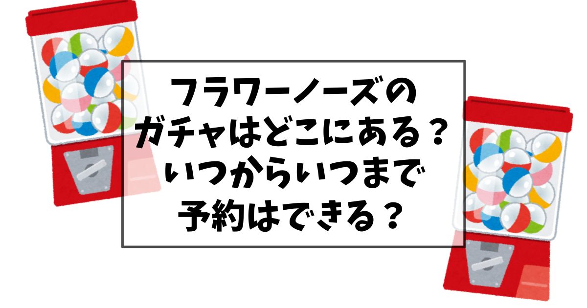 フラワーノーズのガチャガチャの設置場所はどこにある？いつからいつまで予約はできる？