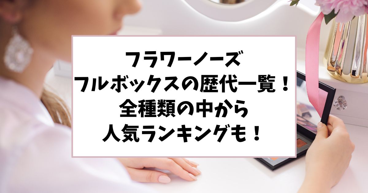 フラワーノーズのフルボックスの歴代一覧！全種類の中から人気ランキングも！