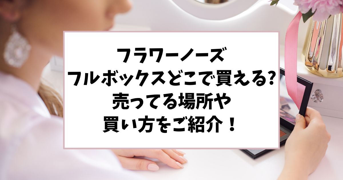 フラワーノーズのフルボックスはどこで買える？売ってる場所や買い方をご紹介！