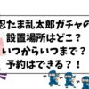 肩ズン忍たまガチャガチャの設置場所はどこ？いつからいつまでか予約は出来るかも調査！