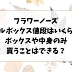 フラワーノーズのフルボックス値段はいくら？ボックスや中身のみ買うことはできる？
