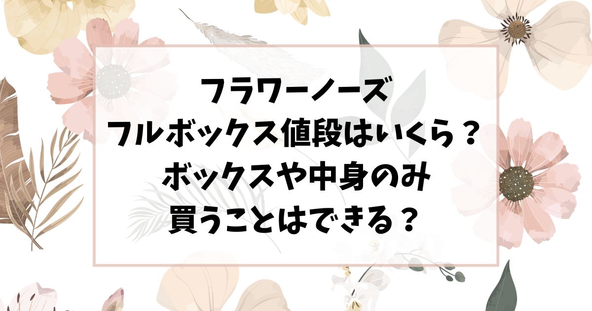 フラワーノーズのフルボックス値段はいくら？ボックスや中身のみ買うことはできる？